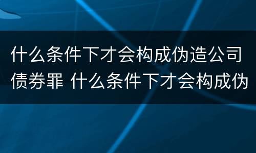 什么条件下才会构成伪造公司债券罪 什么条件下才会构成伪造公司债券罪行