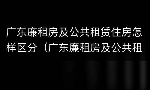 广东廉租房及公共租赁住房怎样区分（广东廉租房及公共租赁住房怎样区分等级）