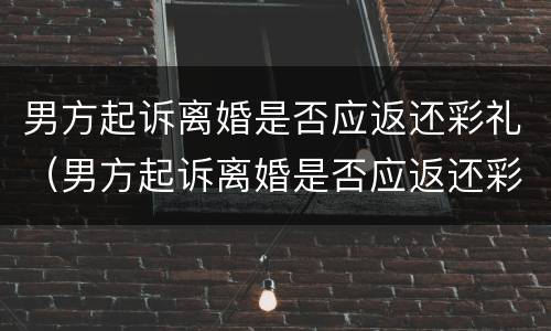 男方起诉离婚是否应返还彩礼（男方起诉离婚是否应返还彩礼费）