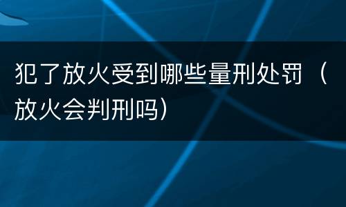 犯了放火受到哪些量刑处罚（放火会判刑吗）