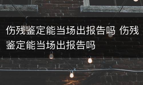 伤残鉴定能当场出报告吗 伤残鉴定能当场出报告吗