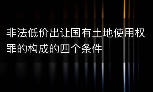 非法低价出让国有土地使用权罪的构成的四个条件