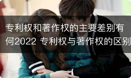 专利权和著作权的主要差别有何2022 专利权与著作权的区别