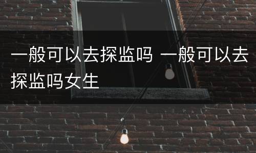 一般可以去探监吗 一般可以去探监吗女生