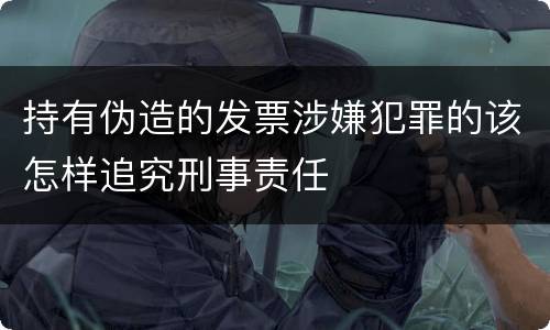 持有伪造的发票涉嫌犯罪的该怎样追究刑事责任