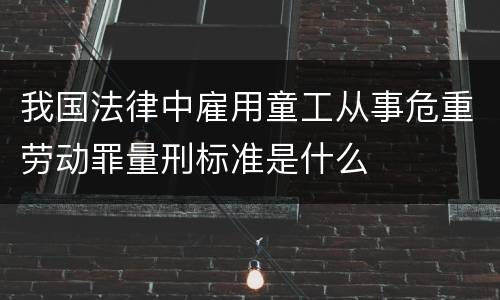 我国法律中雇用童工从事危重劳动罪量刑标准是什么