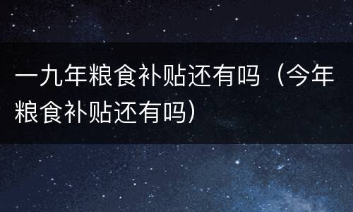 一九年粮食补贴还有吗（今年粮食补贴还有吗）