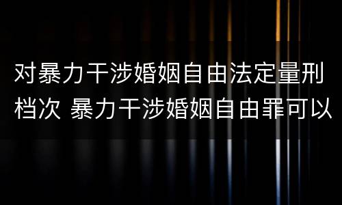 对暴力干涉婚姻自由法定量刑档次 暴力干涉婚姻自由罪可以刑事和解吗