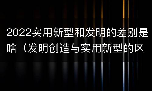2022实用新型和发明的差别是啥（发明创造与实用新型的区别）