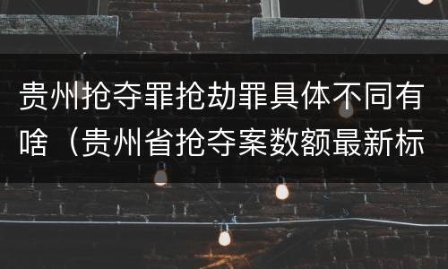 贵州抢夺罪抢劫罪具体不同有啥（贵州省抢夺案数额最新标准）