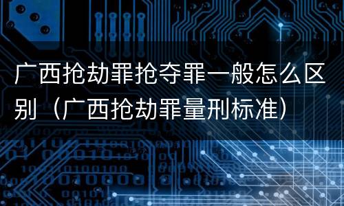 广西抢劫罪抢夺罪一般怎么区别（广西抢劫罪量刑标准）