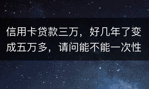 信用卡贷款三万，好几年了变成五万多，请问能不能一次性只还本金