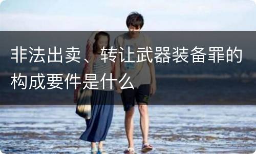 非法出卖、转让武器装备罪的构成要件是什么