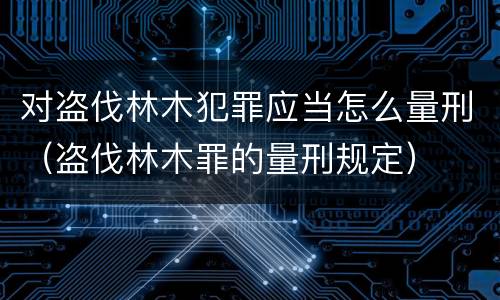 对盗伐林木犯罪应当怎么量刑（盗伐林木罪的量刑规定）