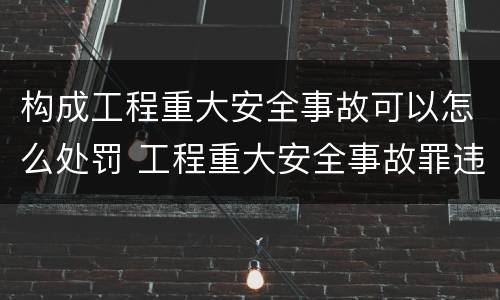 构成工程重大安全事故可以怎么处罚 工程重大安全事故罪违反国家规定与严重后果之间