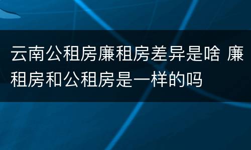云南公租房廉租房差异是啥 廉租房和公租房是一样的吗