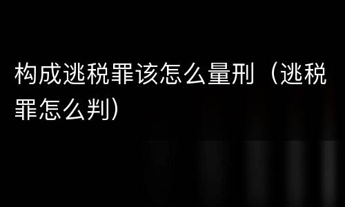 构成逃税罪该怎么量刑（逃税罪怎么判）