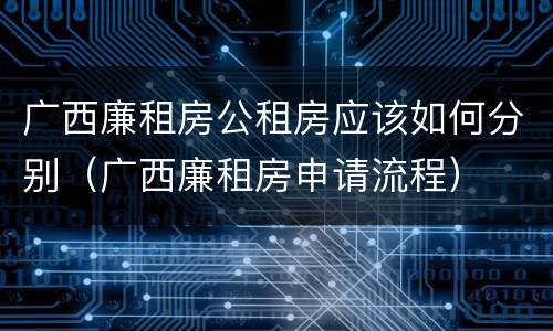 广西廉租房公租房应该如何分别（广西廉租房申请流程）