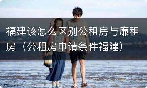 福建该怎么区别公租房与廉租房（公租房申请条件福建）