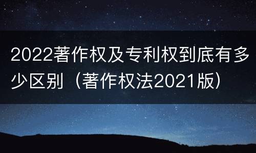 2022著作权及专利权到底有多少区别（著作权法2021版）