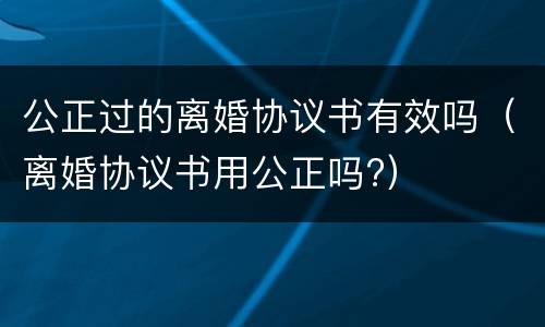 公正过的离婚协议书有效吗（离婚协议书用公正吗?）