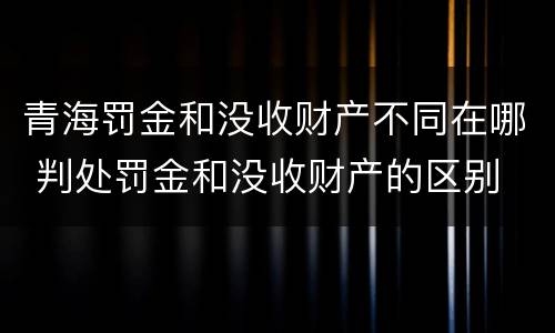 青海罚金和没收财产不同在哪 判处罚金和没收财产的区别