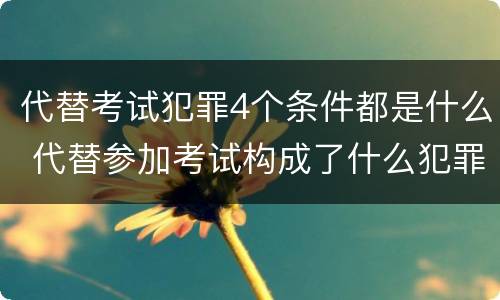代替考试犯罪4个条件都是什么 代替参加考试构成了什么犯罪
