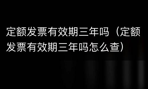 定额发票有效期三年吗（定额发票有效期三年吗怎么查）
