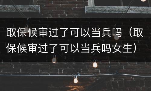 取保候审过了可以当兵吗（取保候审过了可以当兵吗女生）