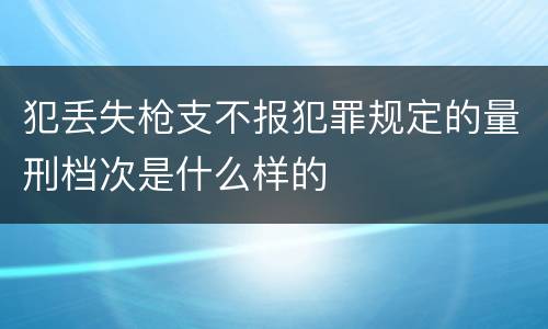 犯丢失枪支不报犯罪规定的量刑档次是什么样的