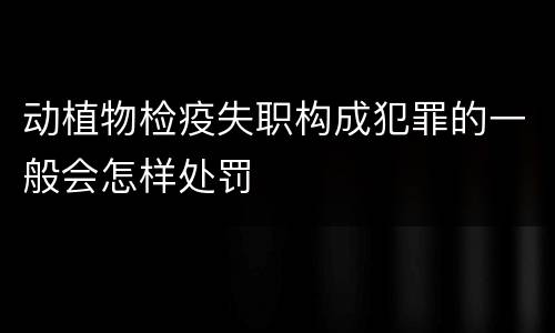 动植物检疫失职构成犯罪的一般会怎样处罚