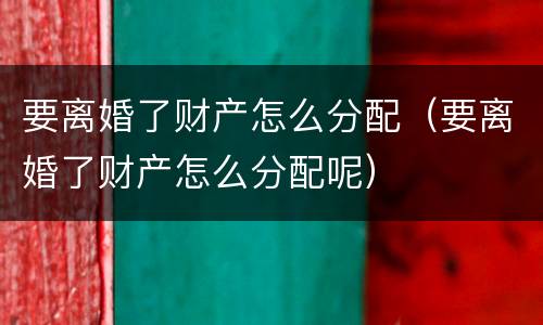 要离婚了财产怎么分配（要离婚了财产怎么分配呢）