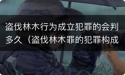 盗伐林木行为成立犯罪的会判多久（盗伐林木罪的犯罪构成）