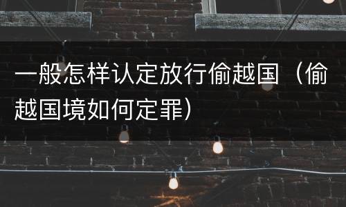 一般怎样认定放行偷越国（偷越国境如何定罪）