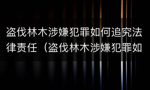 盗伐林木涉嫌犯罪如何追究法律责任（盗伐林木涉嫌犯罪如何追究法律责任）