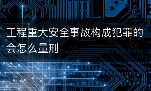 工程重大安全事故构成犯罪的会怎么量刑