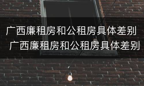 广西廉租房和公租房具体差别 广西廉租房和公租房具体差别是什么