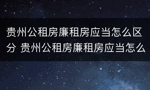 贵州公租房廉租房应当怎么区分 贵州公租房廉租房应当怎么区分的