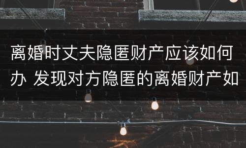 离婚时丈夫隐匿财产应该如何办 发现对方隐匿的离婚财产如何申请