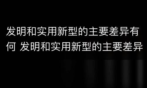 发明和实用新型的主要差异有何 发明和实用新型的主要差异有何特点
