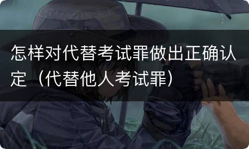 怎样对代替考试罪做出正确认定（代替他人考试罪）