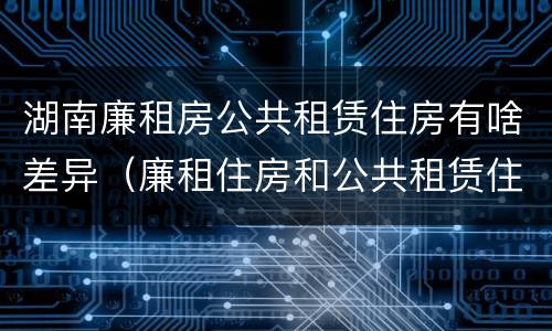 湖南廉租房公共租赁住房有啥差异（廉租住房和公共租赁住房的区别）