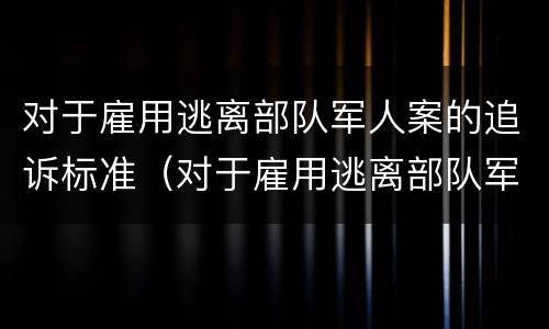 对于雇用逃离部队军人案的追诉标准（对于雇用逃离部队军人案的追诉标准是）
