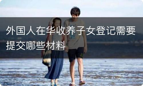 外国人在华收养子女登记需要提交哪些材料