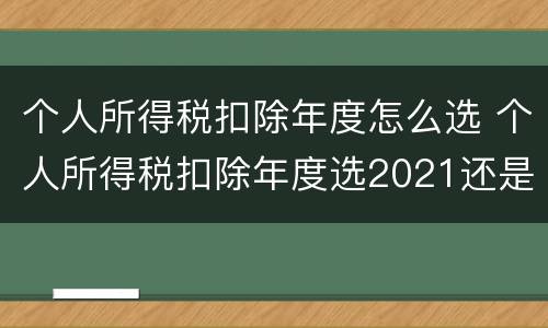 个人所得税扣除年度怎么选 个人所得税扣除年度选2021还是2022