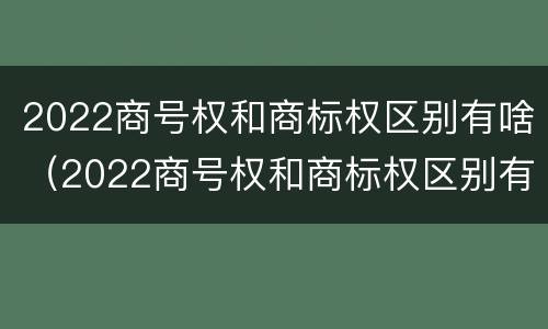 2022商号权和商标权区别有啥（2022商号权和商标权区别有啥不同）