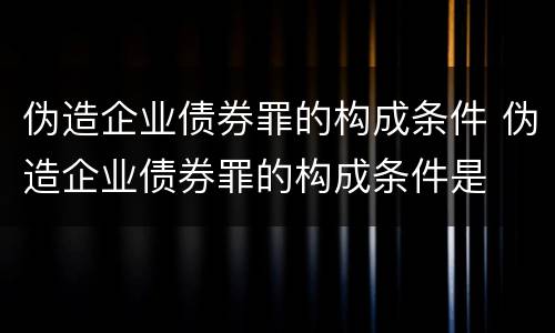 伪造企业债券罪的构成条件 伪造企业债券罪的构成条件是