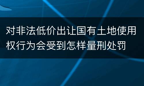 对非法低价出让国有土地使用权行为会受到怎样量刑处罚