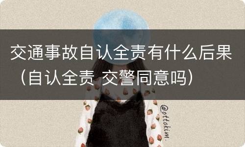 交通事故自认全责有什么后果（自认全责 交警同意吗）