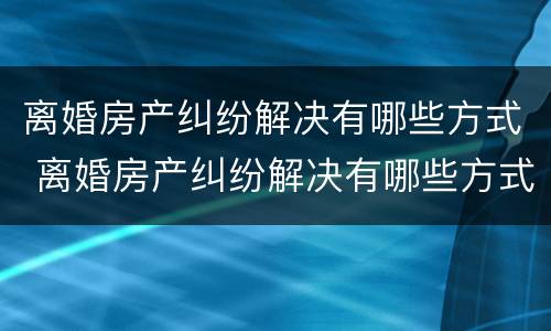 离婚房产纠纷解决有哪些方式 离婚房产纠纷解决有哪些方式呢